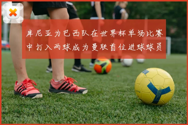 库尼亚为巴西队在世界杯单场比赛中打入两球成为曼联首位进球球员