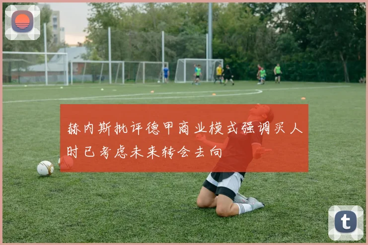 赫内斯批评德甲商业模式强调买人时已考虑未来转会去向