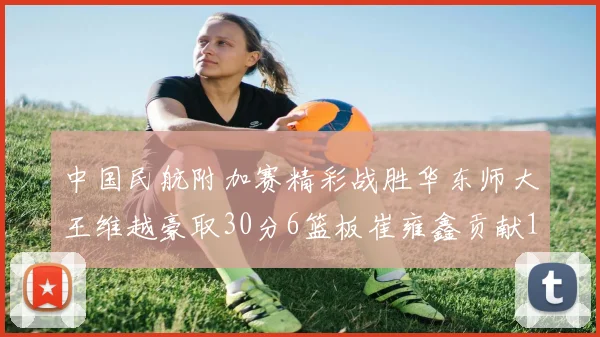 中国民航附加赛精彩战胜华东师大王维越豪取30分6篮板崔雍鑫贡献12分13篮板15助攻
