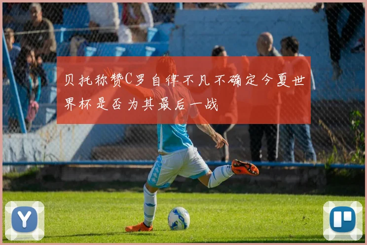 贝托称赞C罗自律不凡不确定今夏世界杯是否为其最后一战