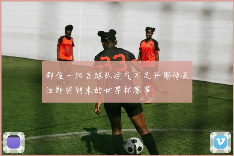 邵佳一坦言球队运气不足并期待关注即将到来的世界杯赛事