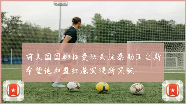 前美国国脚称曼联关注泰勒亚当斯希望他加盟红魔实现新突破