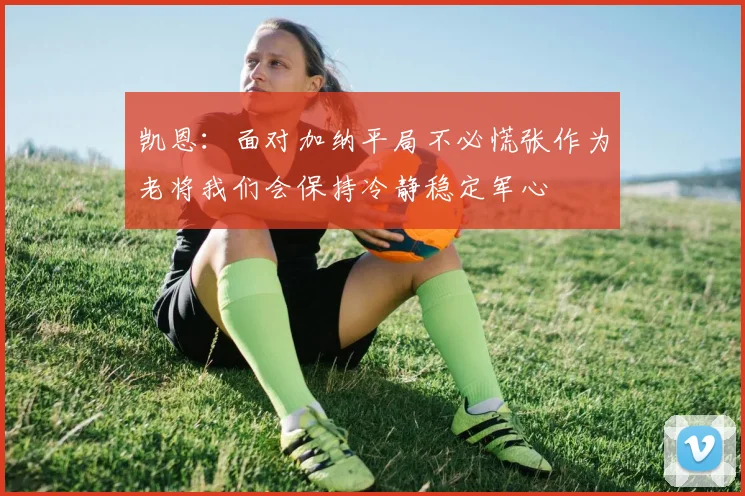 凯恩：面对加纳平局不必慌张作为老将我们会保持冷静稳定军心