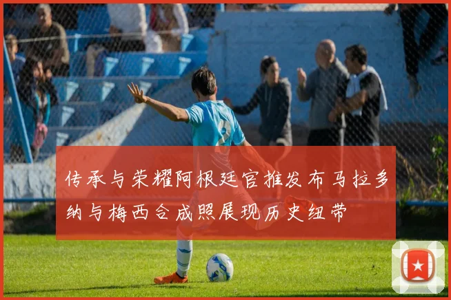传承与荣耀阿根廷官推发布马拉多纳与梅西合成照展现历史纽带