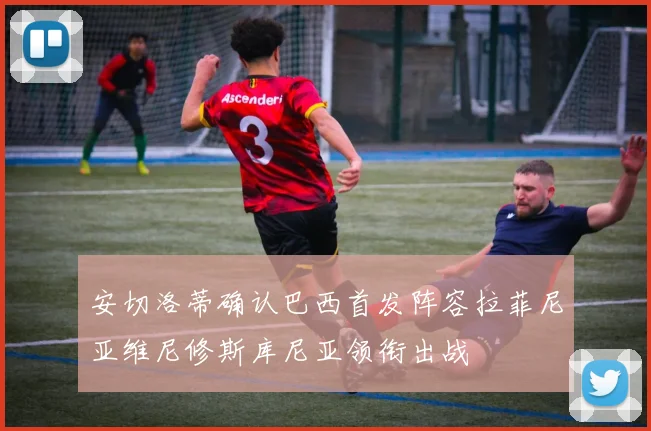 安切洛蒂确认巴西首发阵容拉菲尼亚维尼修斯库尼亚领衔出战