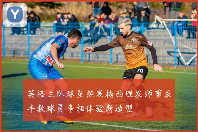 英格兰队球星热衷梅西理发师剪发半数球员争相体验新造型
