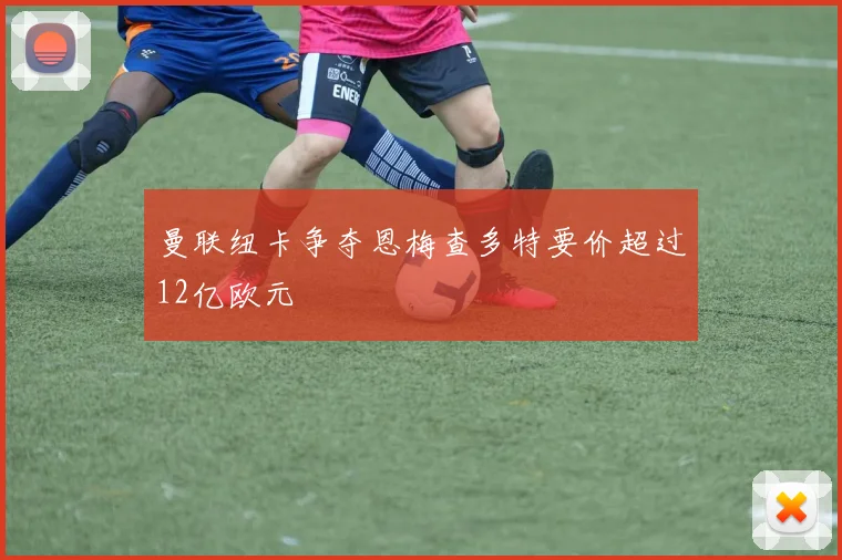 曼联纽卡争夺恩梅查多特要价超过12亿欧元