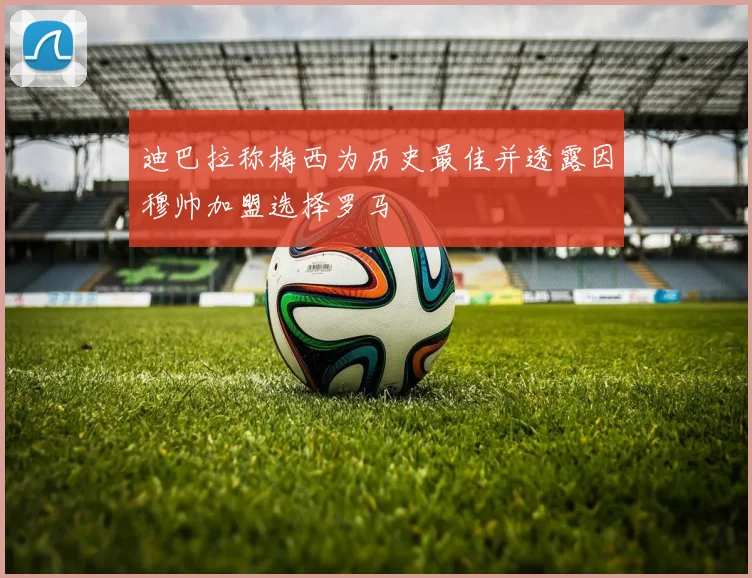 迪巴拉称梅西为历史最佳并透露因穆帅加盟选择罗马
