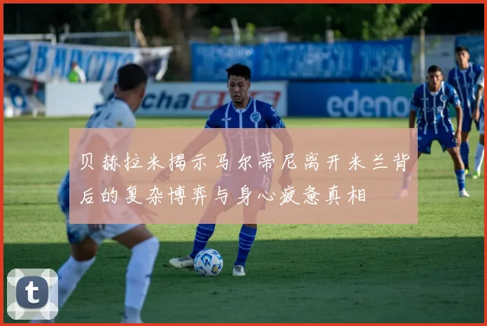 贝赫拉米揭示马尔蒂尼离开米兰背后的复杂博弈与身心疲惫真相