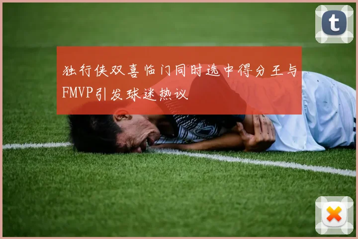 独行侠双喜临门同时选中得分王与FMVP引发球迷热议