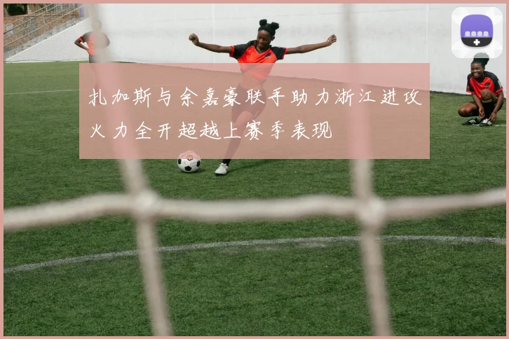 扎加斯与余嘉豪联手助力浙江进攻火力全开超越上赛季表现