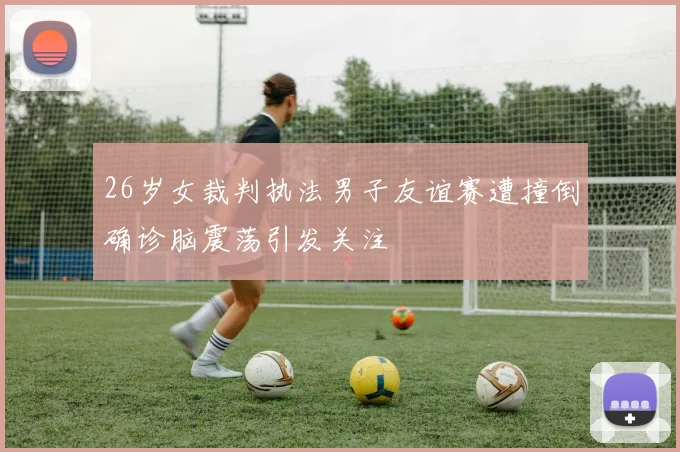26岁女裁判执法男子友谊赛遭撞倒确诊脑震荡引发关注