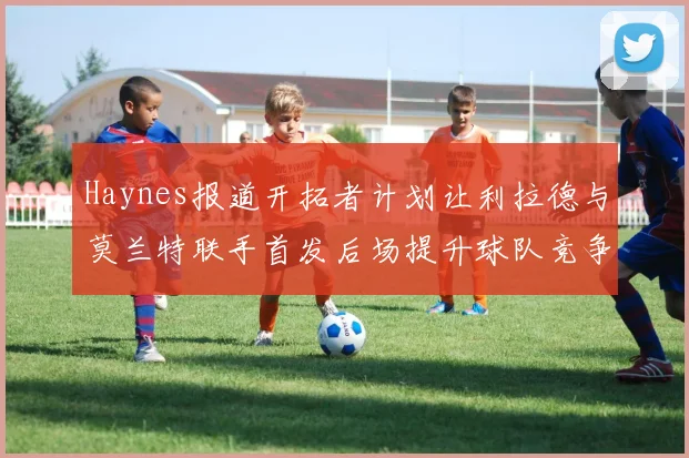 Haynes报道开拓者计划让利拉德与莫兰特联手首发后场提升球队竞争力