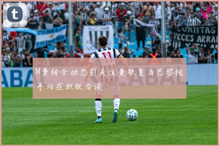 M费转会动态引关注曼联皇马巴黎枪手均在积极洽谈
