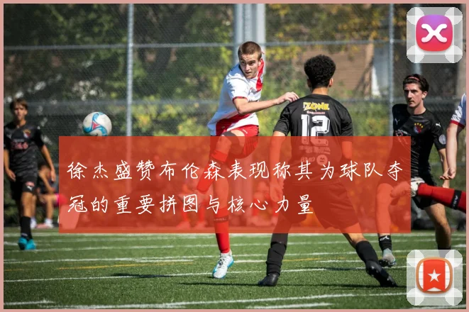 徐杰盛赞布伦森表现称其为球队夺冠的重要拼图与核心力量