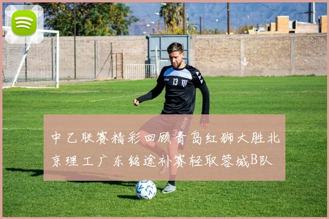 中乙联赛精彩回顾青岛红狮大胜北京理工广东铭途补赛轻取蓉城B队