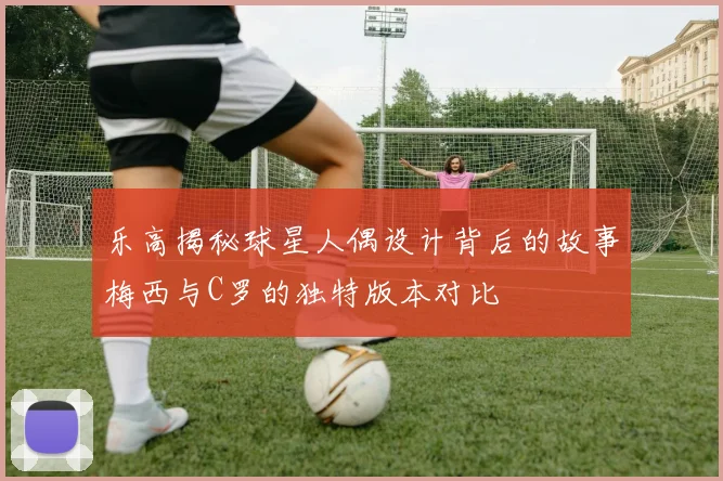 乐高揭秘球星人偶设计背后的故事梅西与C罗的独特版本对比