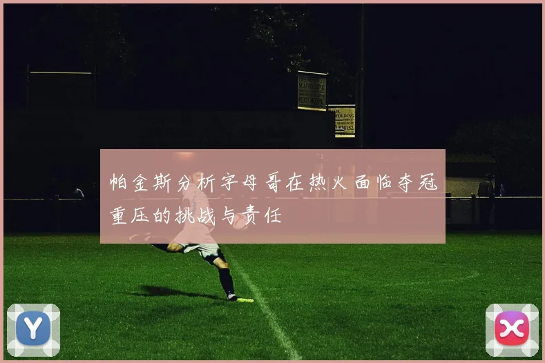 帕金斯分析字母哥在热火面临夺冠重压的挑战与责任