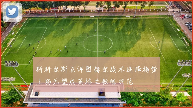 斯科尔斯点评图赫尔战术选择梅努上场无望成英格兰教练典范