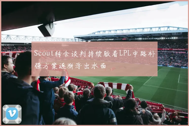 Scout转会谈判持续胶着LPL中路补强方案逐渐浮出水面