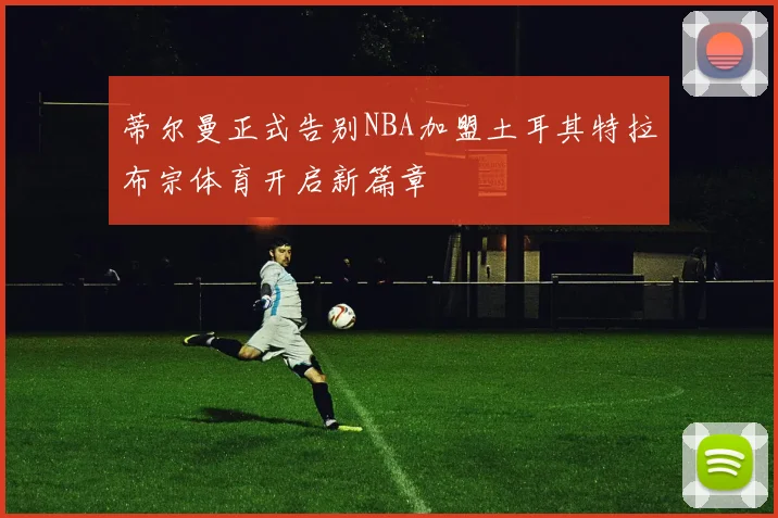 蒂尔曼正式告别NBA加盟土耳其特拉布宗体育开启新篇章
